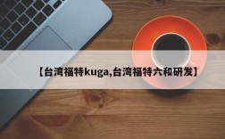 【台湾福特kuga,台湾福特六和研发】